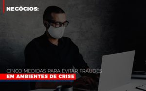Negocios Cinco Medidas Para Evitar Fraudes Em Ambientes De Crise - Contabilidade em Brusque - SC | Contabily